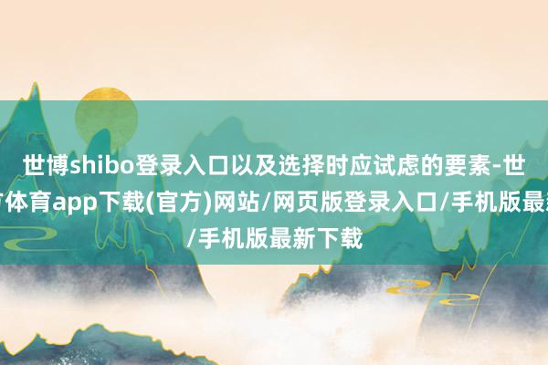 世博shibo登录入口以及选择时应试虑的要素-世博官方体育app下载(官方)网站/网页版登录入口/手机版最新下载