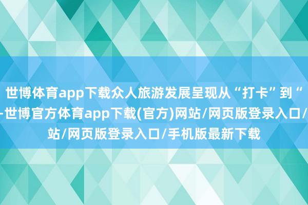 世博体育app下载众人旅游发展呈现从“打卡”到“千里浸”的趋势-世博官方体育app下载(官方)网站/网页版登录入口/手机版最新下载